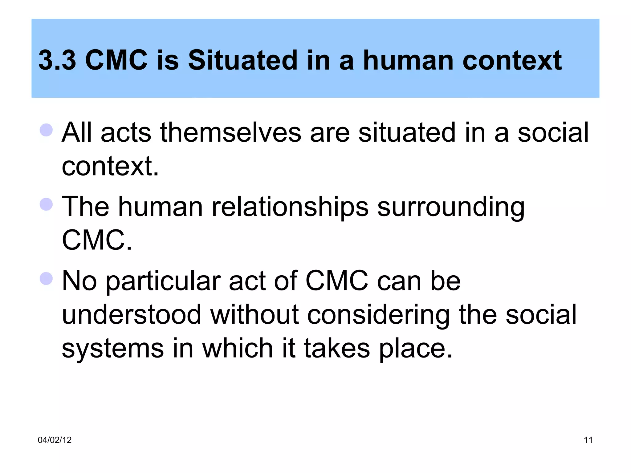 3.3 CMC is Situated in a human context

 All acts themselves are situated in a social
  context.
 The human relationships surrounding
  CMC.
 No particular act of CMC can be
  understood without considering the social
  systems in which it takes place.


04/02/12                                     11
 
