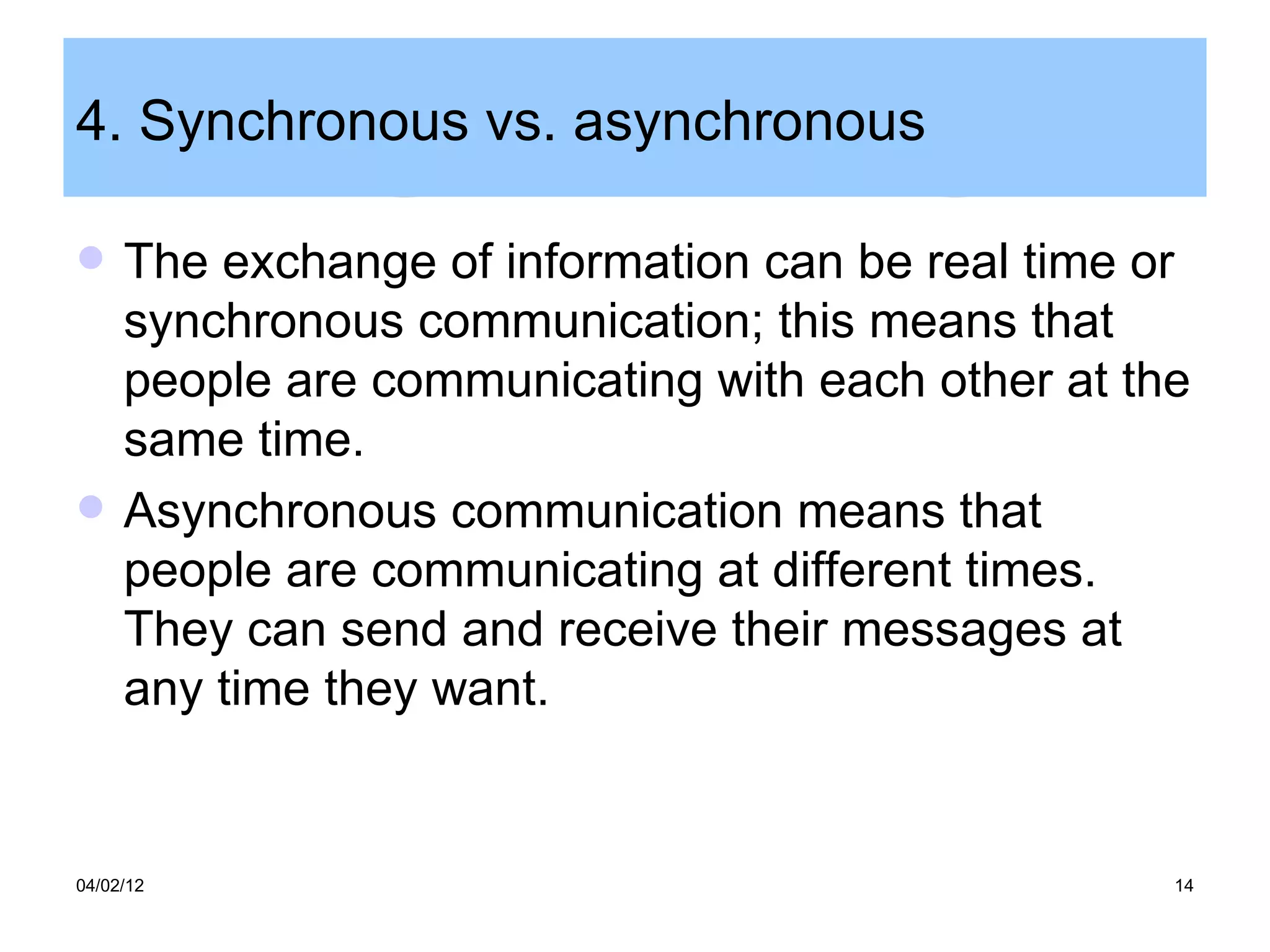 4. Synchronous vs. asynchronous

    The exchange of information can be real time or
     synchronous communication; this means that
     people are communicating with each other at the
     same time.
    Asynchronous communication means that
     people are communicating at different times.
     They can send and receive their messages at
     any time they want.


04/02/12                                           14
 