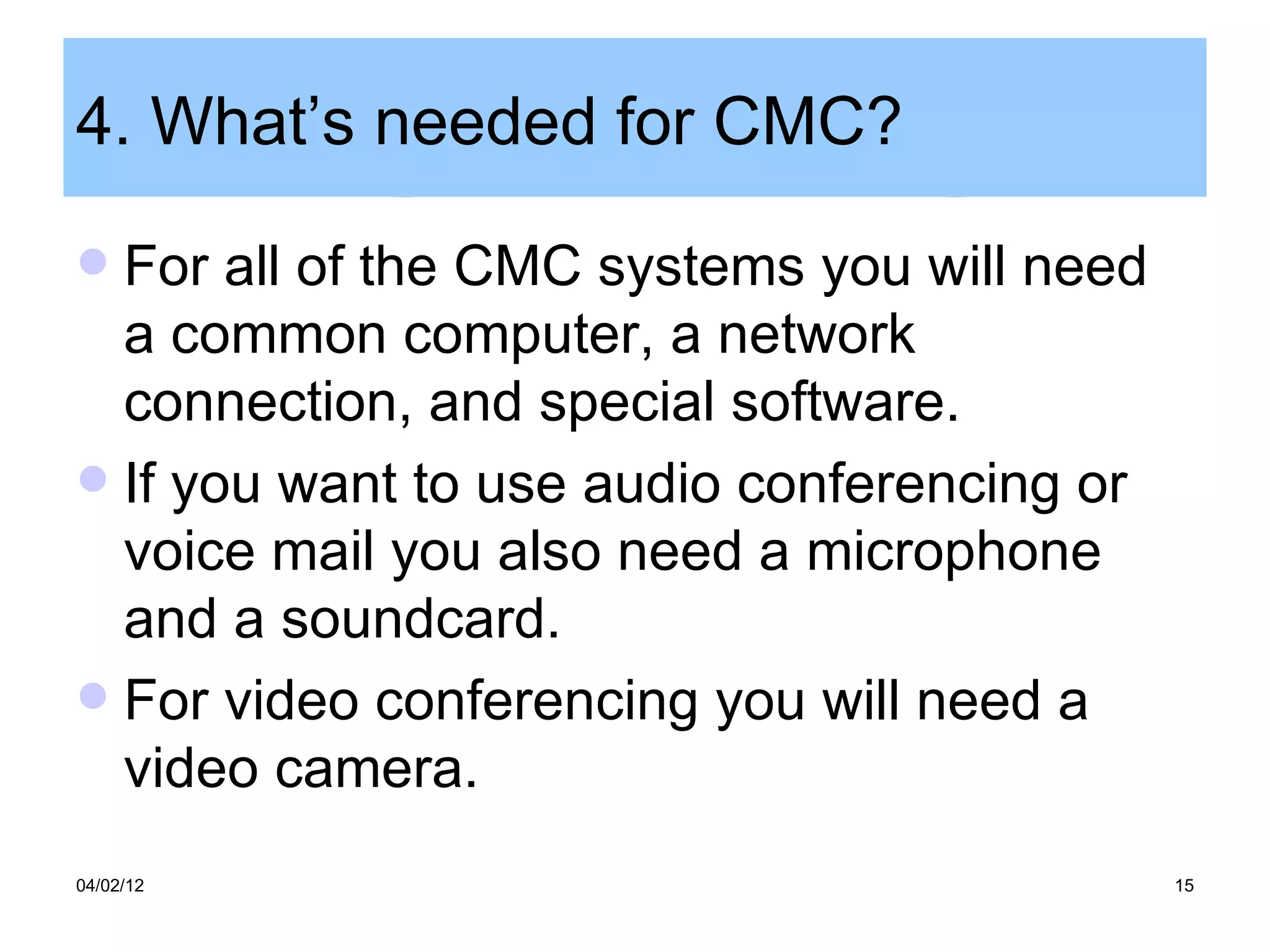 4. What’s needed for CMC?
 For all of the CMC systems you will need
  a common computer, a network
  connection, and special software.
 If you want to use audio conferencing or
  voice mail you also need a microphone
  and a soundcard.
 For video conferencing you will need a
  video camera.
04/02/12                                     15
 