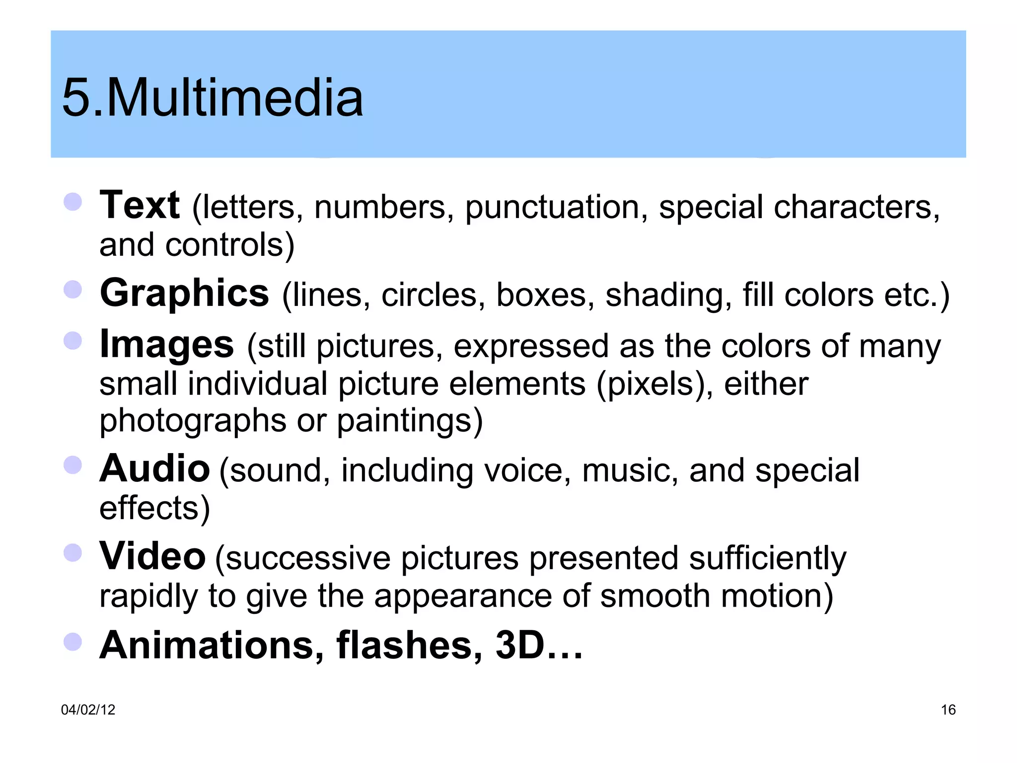 5.Multimedia
    Text (letters, numbers, punctuation, special characters,
  and controls)
 Graphics (lines, circles, boxes, shading, fill colors etc.)
    Images (still pictures, expressed as the colors of many
  small individual picture elements (pixels), either
  photographs or paintings)
 Audio (sound, including voice, music, and special
  effects)
 Video (successive pictures presented sufficiently
  rapidly to give the appearance of smooth motion)
    Animations, flashes, 3D…
04/02/12                                                    16
 