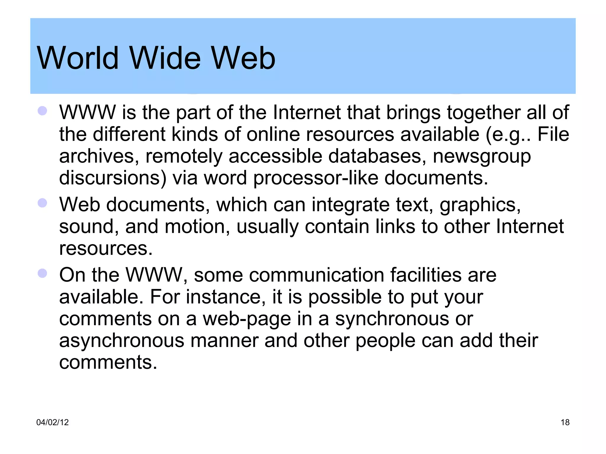 World Wide Web
    WWW is the part of the Internet that brings together all of
     the different kinds of online resources available (e.g.. File
     archives, remotely accessible databases, newsgroup
     discursions) via word processor-like documents.
    Web documents, which can integrate text, graphics,
     sound, and motion, usually contain links to other Internet
     resources.
    On the WWW, some communication facilities are
     available. For instance, it is possible to put your
     comments on a web-page in a synchronous or
     asynchronous manner and other people can add their
     comments.

04/02/12                                                        18
 
