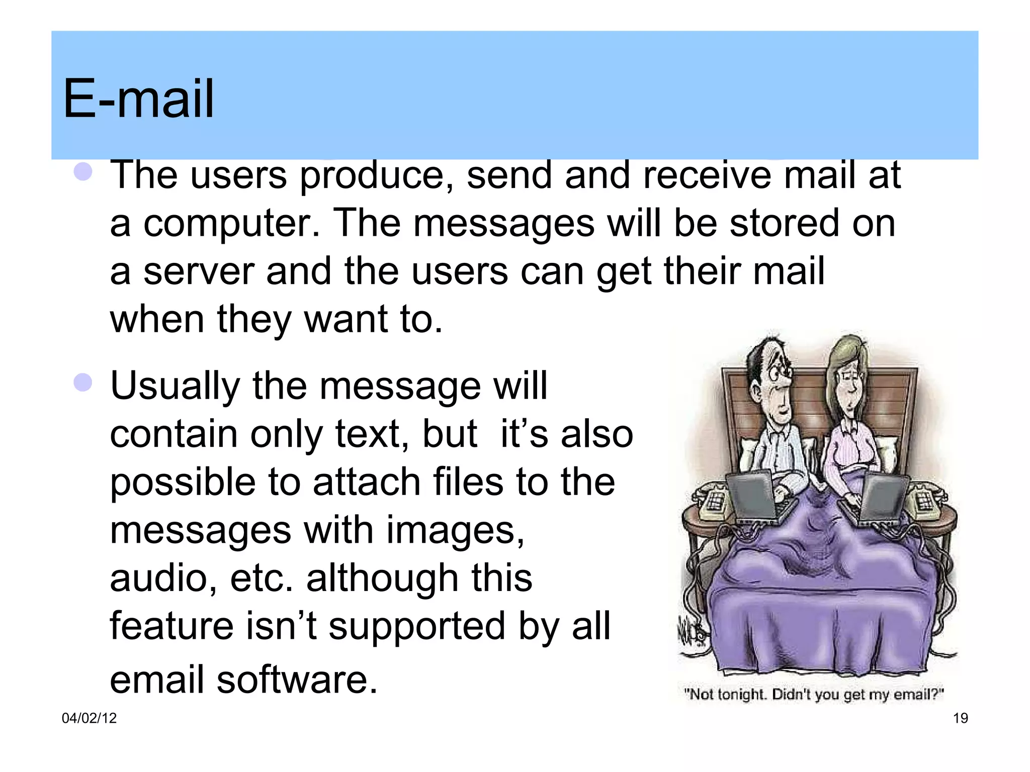E-mail
     The users produce, send and receive mail at
      a computer. The messages will be stored on
      a server and the users can get their mail
      when they want to.
     Usually the message will
      contain only text, but it’s also
      possible to attach files to the
      messages with images,
      audio, etc. although this
      feature isn’t supported by all
      email software.
04/02/12                                            19
 