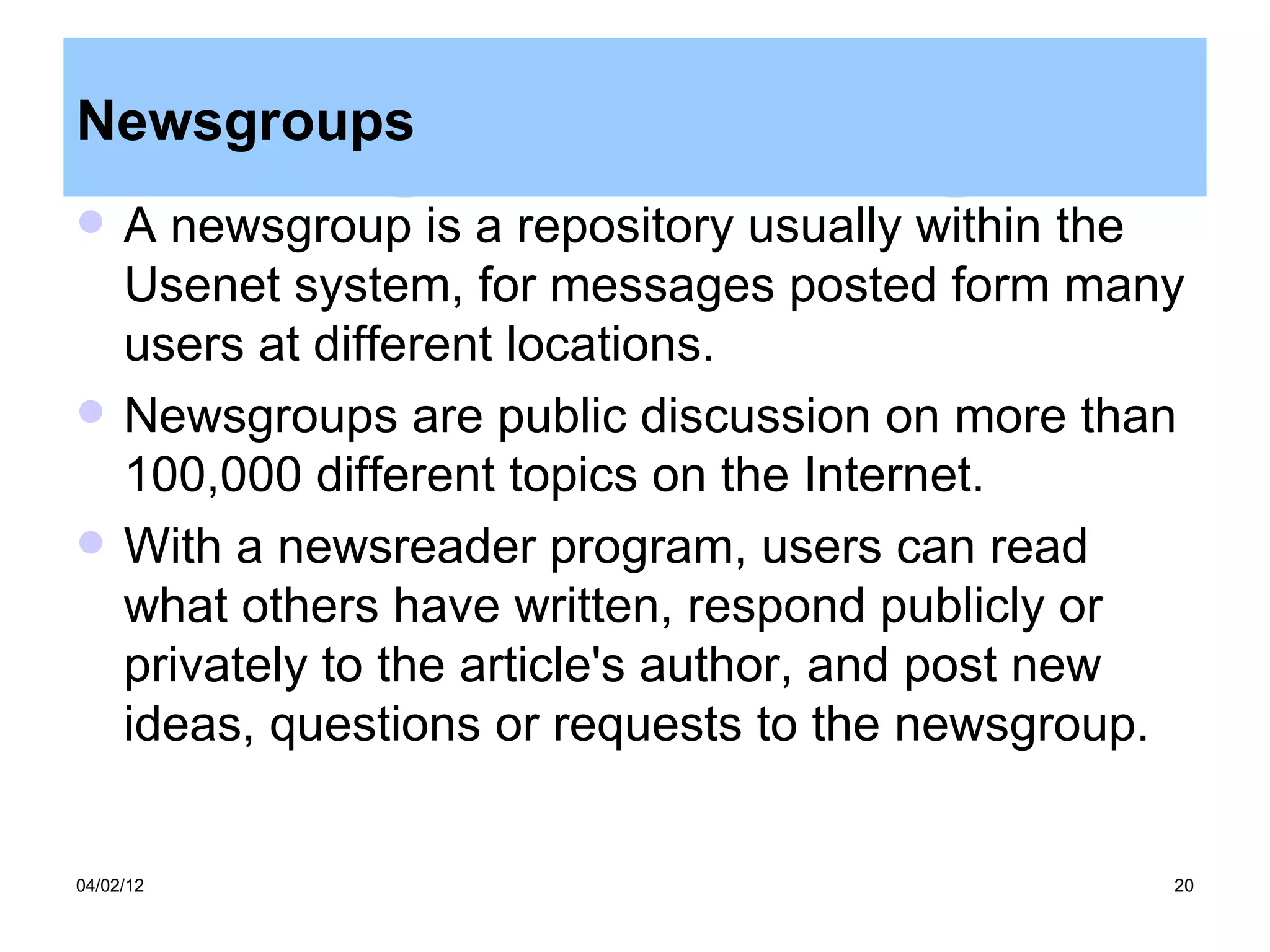 Newsgroups
    A newsgroup is a repository usually within the
     Usenet system, for messages posted form many
     users at different locations.
    Newsgroups are public discussion on more than
     100,000 different topics on the Internet.
    With a newsreader program, users can read
     what others have written, respond publicly or
     privately to the article's author, and post new
     ideas, questions or requests to the newsgroup.


04/02/12                                           20
 