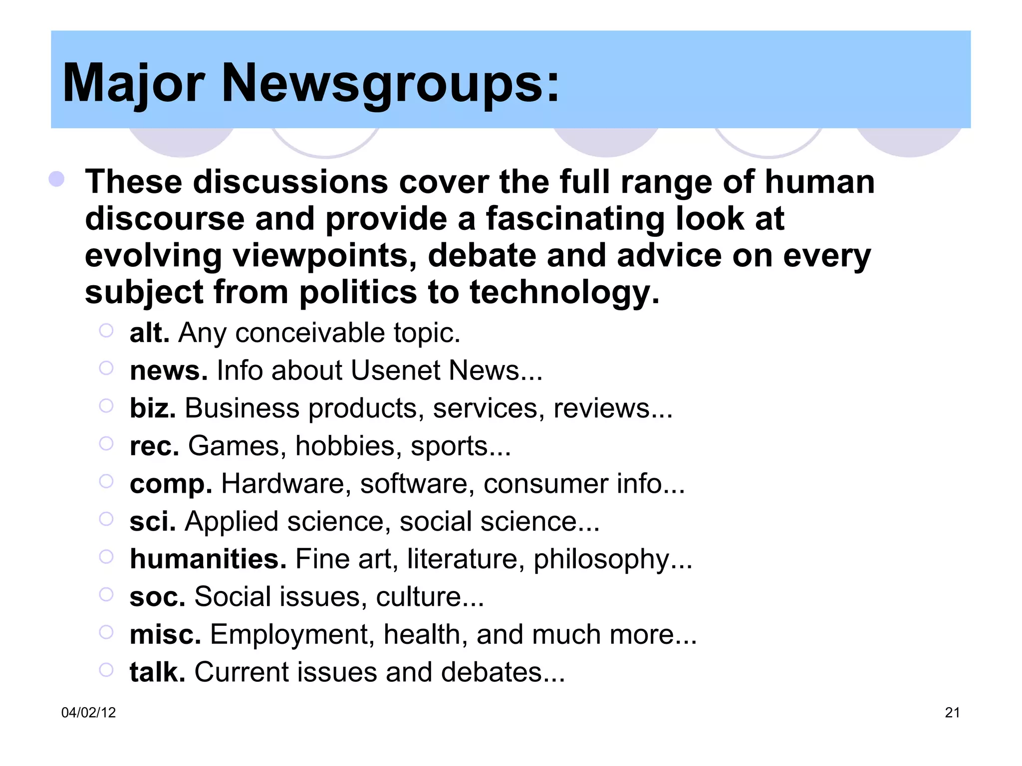 Major Newsgroups:
   These discussions cover the full range of human
    discourse and provide a fascinating look at
    evolving viewpoints, debate and advice on every
    subject from politics to technology.
          alt. Any conceivable topic.
          news. Info about Usenet News...
          biz. Business products, services, reviews...
          rec. Games, hobbies, sports...
          comp. Hardware, software, consumer info...
          sci. Applied science, social science...
          humanities. Fine art, literature, philosophy...
          soc. Social issues, culture...
          misc. Employment, health, and much more...
          talk. Current issues and debates...
04/02/12                                                     21
 