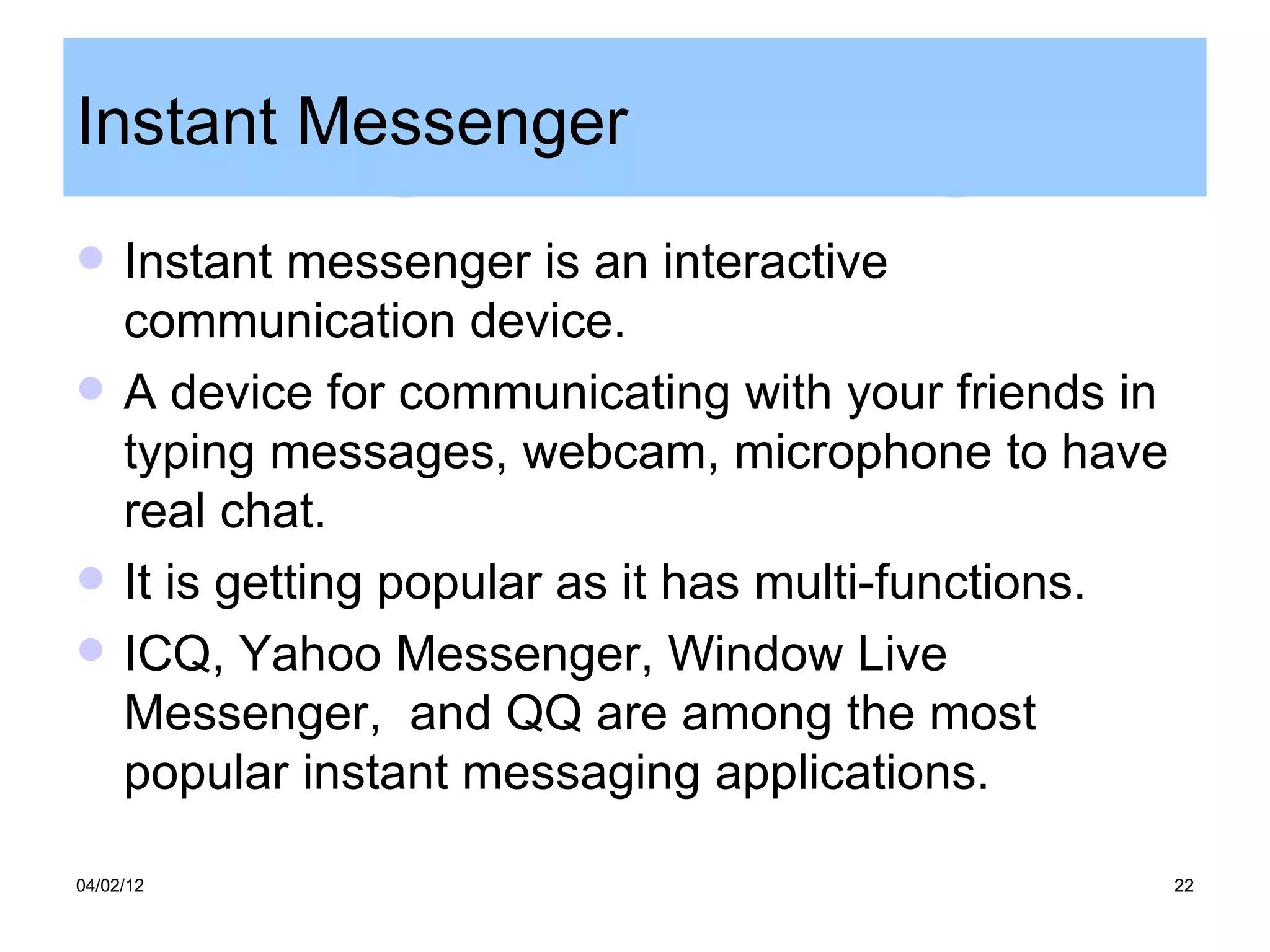 Instant Messenger
    Instant messenger is an interactive
     communication device.
    A device for communicating with your friends in
     typing messages, webcam, microphone to have
     real chat.
    It is getting popular as it has multi-functions.
    ICQ, Yahoo Messenger, Window Live
     Messenger, and QQ are among the most
     popular instant messaging applications.

04/02/12                                                22
 
