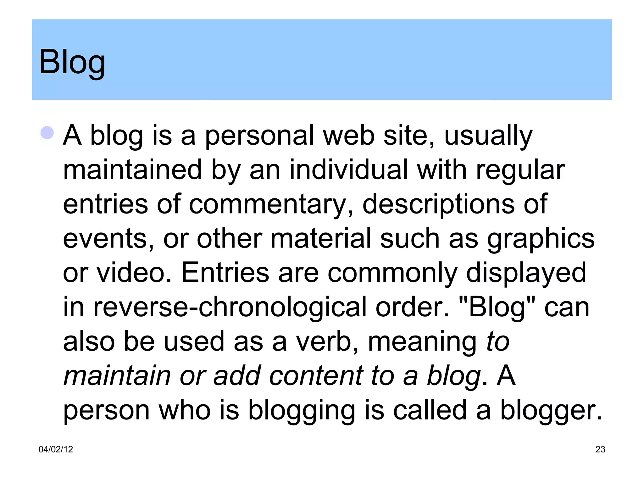 Blog
    A blog is a personal web site, usually
     maintained by an individual with regular
     entries of commentary, descriptions of
     events, or other material such as graphics
     or video. Entries are commonly displayed
     in reverse-chronological order. "Blog" can
     also be used as a verb, meaning to
     maintain or add content to a blog. A
     person who is blogging is called a blogger.
04/02/12                                       23
 