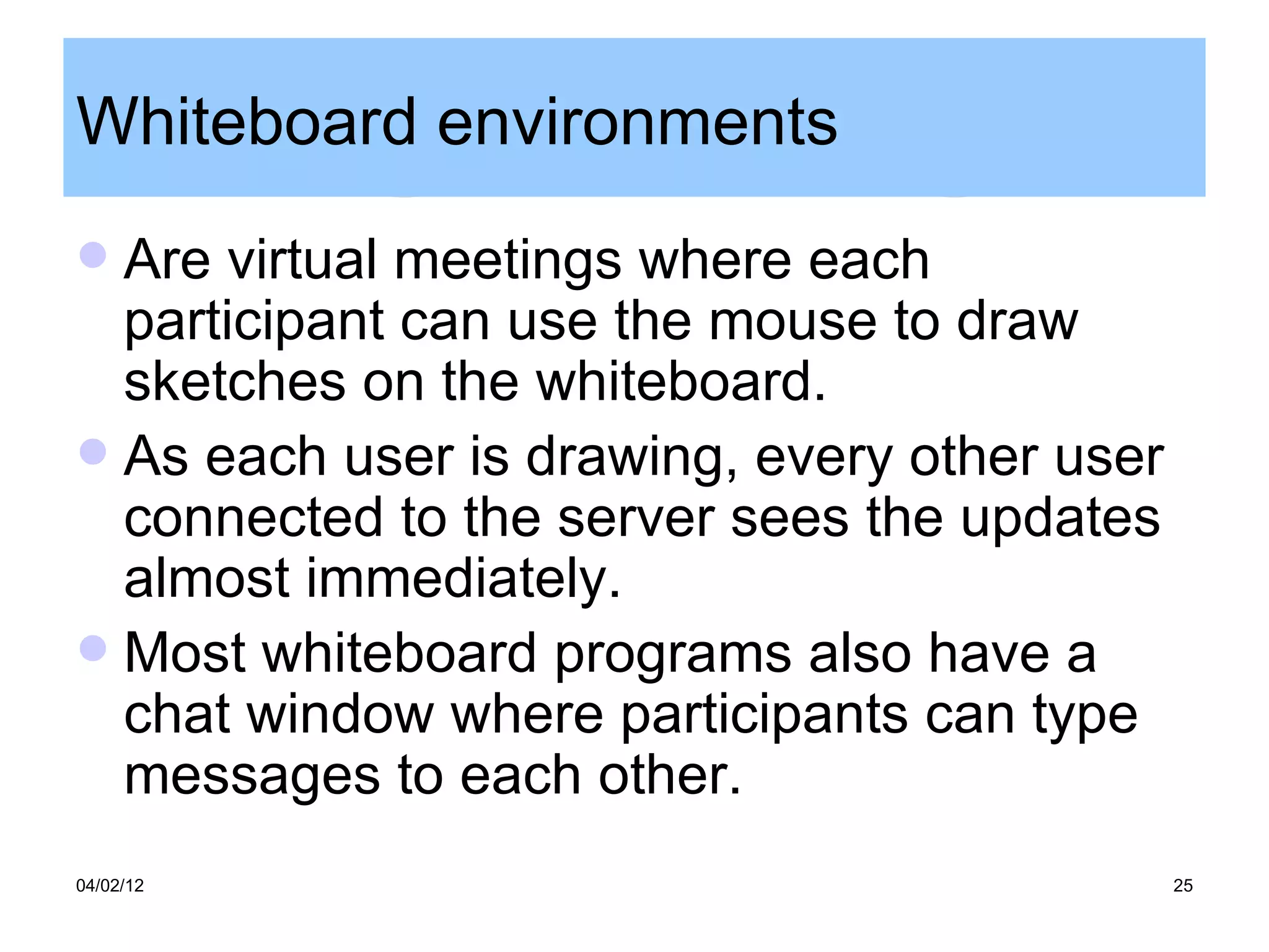 Whiteboard environments
 Are virtual meetings where each
  participant can use the mouse to draw
  sketches on the whiteboard.
 As each user is drawing, every other user
  connected to the server sees the updates
  almost immediately.
 Most whiteboard programs also have a
  chat window where participants can type
  messages to each other.
04/02/12                                      25
 