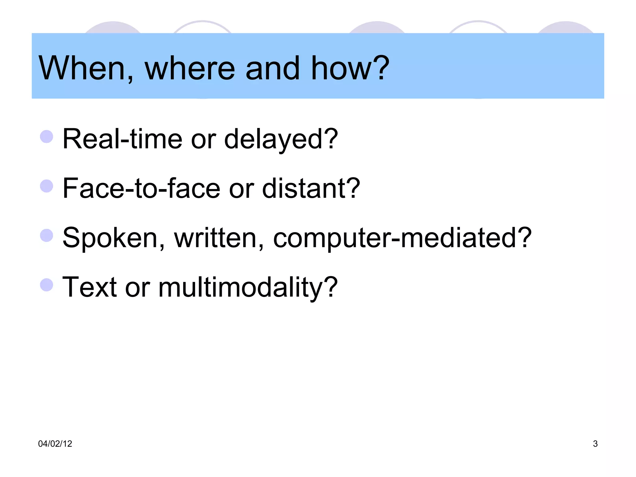 When, where and how?
    Real-time or delayed?
    Face-to-face or distant?
    Spoken, written, computer-mediated?
    Text or multimodality?




04/02/12                                   3
 