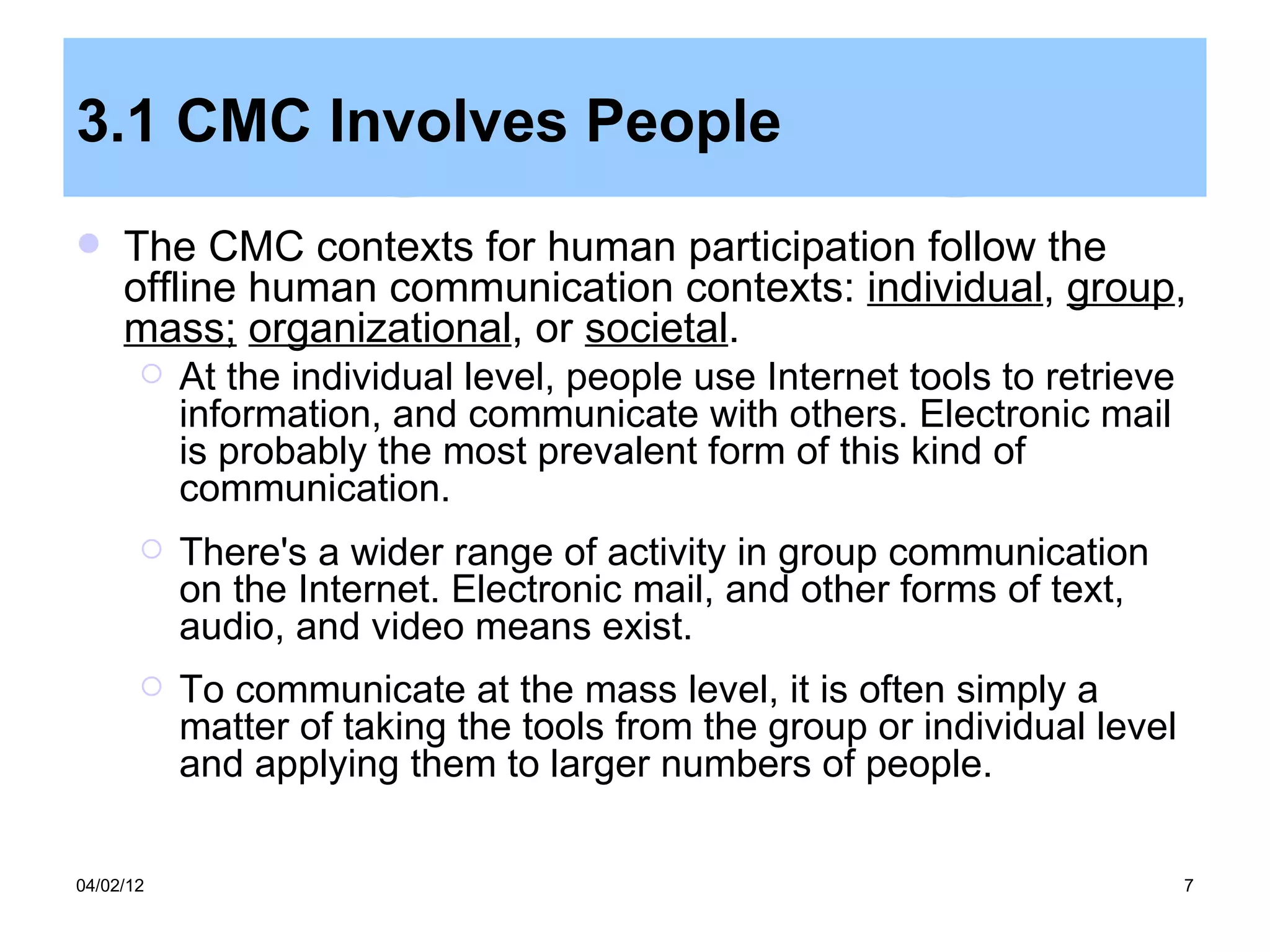 3.1 CMC Involves People
    The CMC contexts for human participation follow the
     offline human communication contexts: individual, group,
     mass; organizational, or societal.
          At the individual level, people use Internet tools to retrieve
           information, and communicate with others. Electronic mail
           is probably the most prevalent form of this kind of
           communication.
          There's a wider range of activity in group communication
           on the Internet. Electronic mail, and other forms of text,
           audio, and video means exist.
          To communicate at the mass level, it is often simply a
           matter of taking the tools from the group or individual level
           and applying them to larger numbers of people.

04/02/12                                                                    7
 
