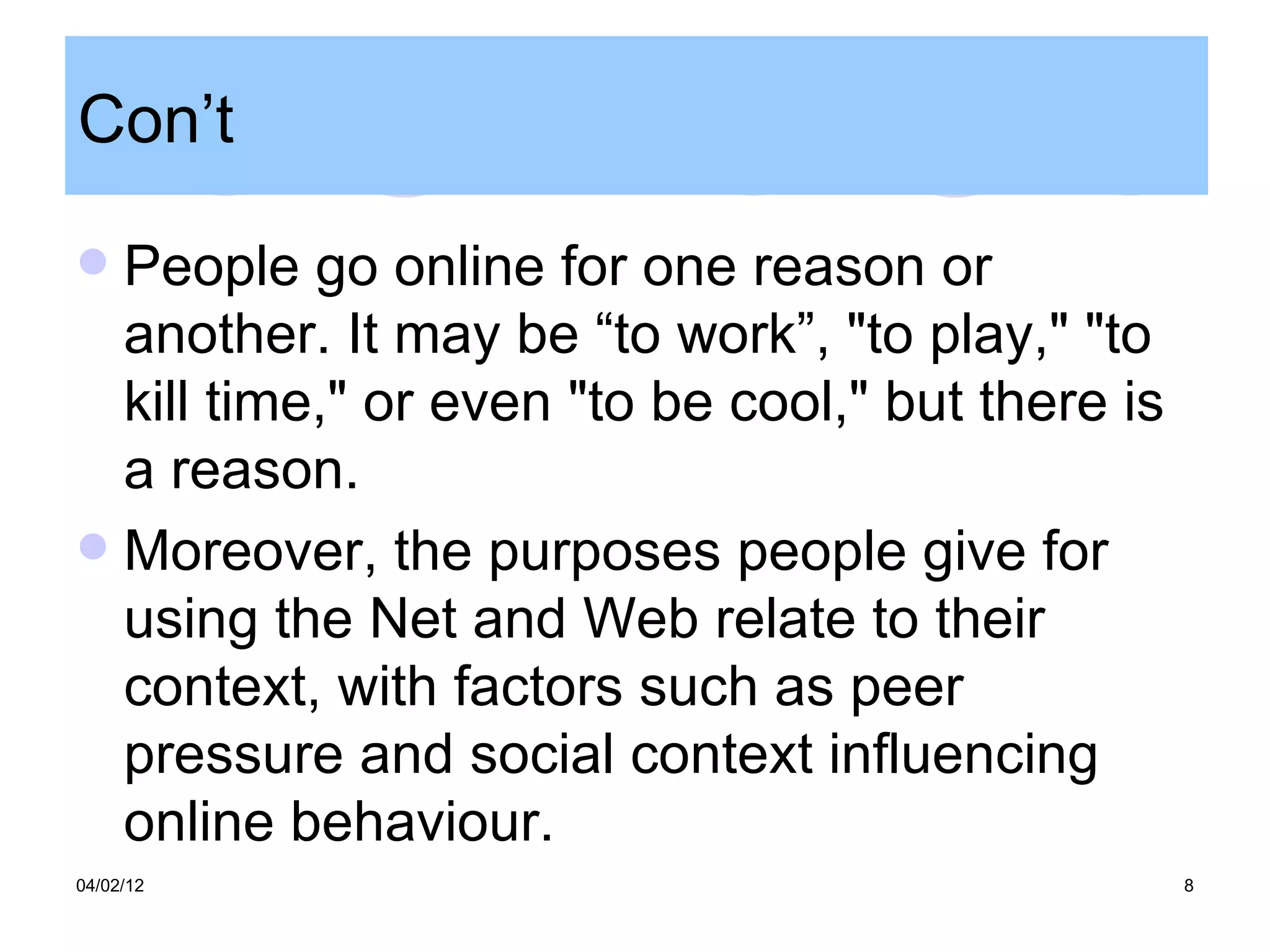 Con’t

 People go online for one reason or
  another. It may be “to work”, "to play," "to
  kill time," or even "to be cool," but there is
  a reason.
 Moreover, the purposes people give for
  using the Net and Web relate to their
  context, with factors such as peer
  pressure and social context influencing
  online behaviour.
04/02/12                                           8
 