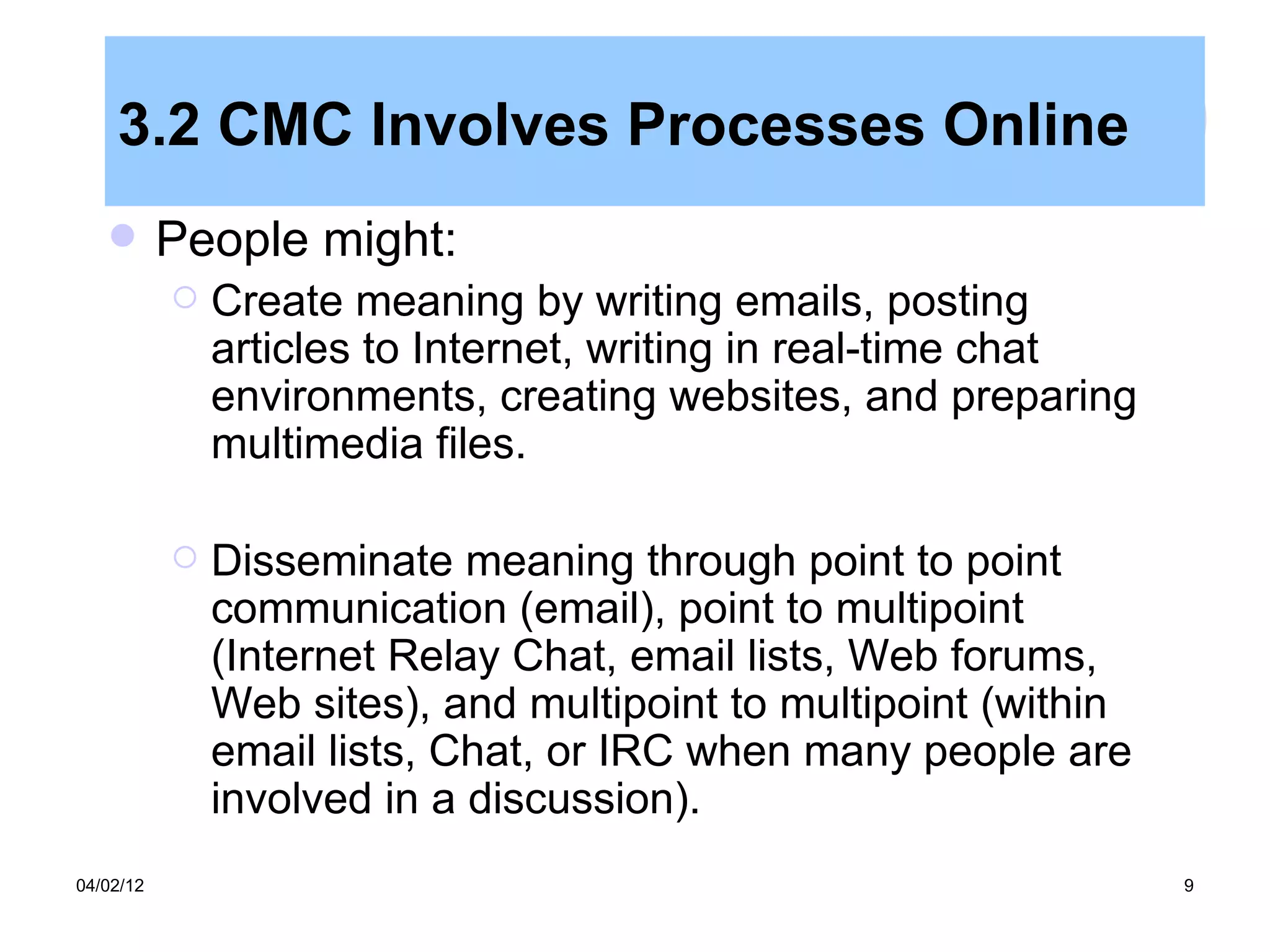 3.2 CMC Involves Processes Online
          People might:
              Create meaning by writing emails, posting
               articles to Internet, writing in real-time chat
               environments, creating websites, and preparing
               multimedia files.

              Disseminate meaning through point to point
               communication (email), point to multipoint
               (Internet Relay Chat, email lists, Web forums,
               Web sites), and multipoint to multipoint (within
               email lists, Chat, or IRC when many people are
               involved in a discussion).
04/02/12                                                          9
 
