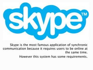 Skype is the most famous application of synchronic
communication because it requires users to be online at
the same time.
However this system has some requirements.
 