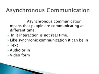 Asynchronous communication
means that people are communicating at
different time.
 In it interaction is not real time.
 Like synchronic communication it can be in
 Text
 Audio or in
 Video form
 