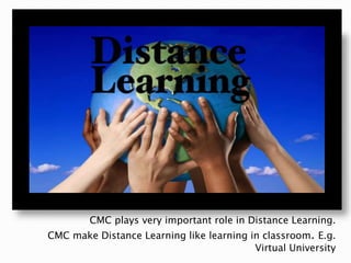 CMC plays very important role in Distance Learning.
CMC make Distance Learning like learning in classroom. E.g.
Virtual University
 
