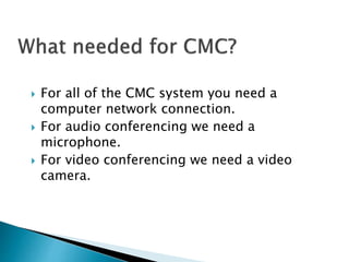  For all of the CMC system you need a
computer network connection.
 For audio conferencing we need a
microphone.
 For video conferencing we need a video
camera.
 
