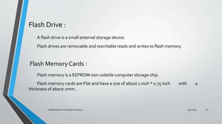 Flash Drive :
A flash drive is a small external storage device.
Flash drives are removable and rewritable reads and writes to flash memory.
Flash Memory Cards :
Flash memory is a EEPROM non-volatile computer storage chip.
Flash memory cards are Flat and have a size of about 1 inch * 0.75 inch with a
thickness of about 2mm.
7/31/2014Presentation on computer memory....... 10
 