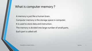 What is computer memory ?
A memory is just like a human brain.
Computer memory is the storage space in computer.
It is used to store data and instruction.
The memory is divided into large number of small parts.
Each part is called cell.
7/31/2014Presentation on computer memory....... 2
 