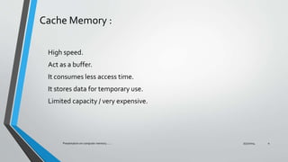 Cache Memory :
High speed.
Act as a buffer.
It consumes less access time.
It stores data for temporary use.
Limited capacity / very expensive.
7/31/2014Presentation on computer memory....... 4
 