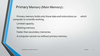Primary Memory (Main Memory) :
Primary memory holds only those data and instructions on which
computer is currently working.
Limited capacity.
Working memory.
Faster than secondary memories.
A computer cannot run without primary memory.
7/31/2014Presentation on computer memory....... 5
 