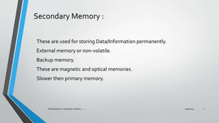 Secondary Memory :
These are used for storing Data/Information permanently.
External memory or non-volatile.
Backup memory.
These are magnetic and optical memories.
Slower then primary memory.
7/31/2014Presentation on computer memory....... 7
 