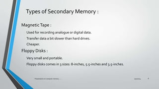 Types of Secondary Memory :
MagneticTape :
Used for recording analogue or digital data.
Transfer data a bit slower than hard drives.
Cheaper.
Floppy Disks :
Very small and portable.
Floppy disks comes in 3 sizes: 8-inches, 5.5-inches and 3.5-inches.
7/31/2014Presentation on computer memory....... 8
 