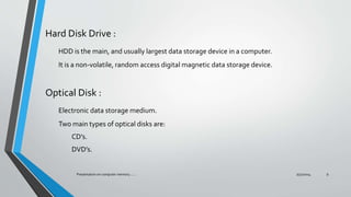 Hard Disk Drive :
HDD is the main, and usually largest data storage device in a computer.
It is a non-volatile, random access digital magnetic data storage device.
Optical Disk :
Electronic data storage medium.
Two main types of optical disks are:
CD’s.
DVD’s.
7/31/2014Presentation on computer memory....... 9
 