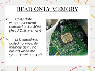 READ ONLY MEMORY
 stores data
without electrical
current; it is the ROM
(Read Only Memory)
 or is sometimes
called non-volatile
memory as it is not
erased when the
system is switched off
 
