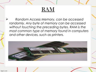RAM
 Random Access Memory, can be accessed
randomly. Any byte of memory can be accessed
without touching the preceding bytes. RAM is the
most common type of memory found in computers
and other devices, such as printers.
 