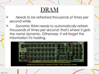 DRAM
 Needs to be refreshed thousands of times per
second while.
 Dynamic RAM needs to automatically refresh
thousands of times per second; that's where it gets
the name dynamic. Otherwise, it will forget the
information it's holding.
 