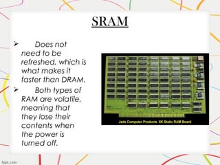 SRAM
 Does not
need to be
refreshed, which is
what makes it
faster than DRAM.
 Both types of
RAM are volatile,
meaning that
they lose their
contents when
the power is
turned off.
 