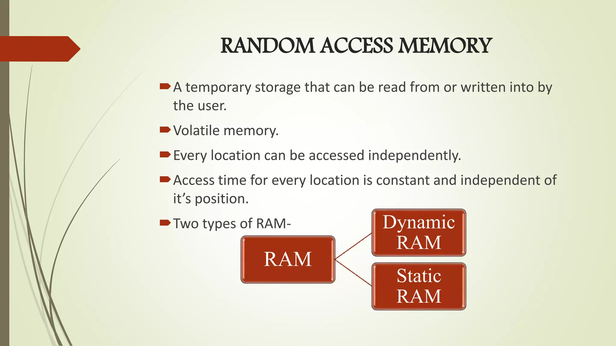 RANDOM ACCESS MEMORY
A temporary storage that can be read from or written into by
the user.
Volatile memory.
Every location can be accessed independently.
Access time for every location is constant and independent of
it’s position.
Two types of RAM-
RAM
Dynamic
RAM
Static
RAM
 