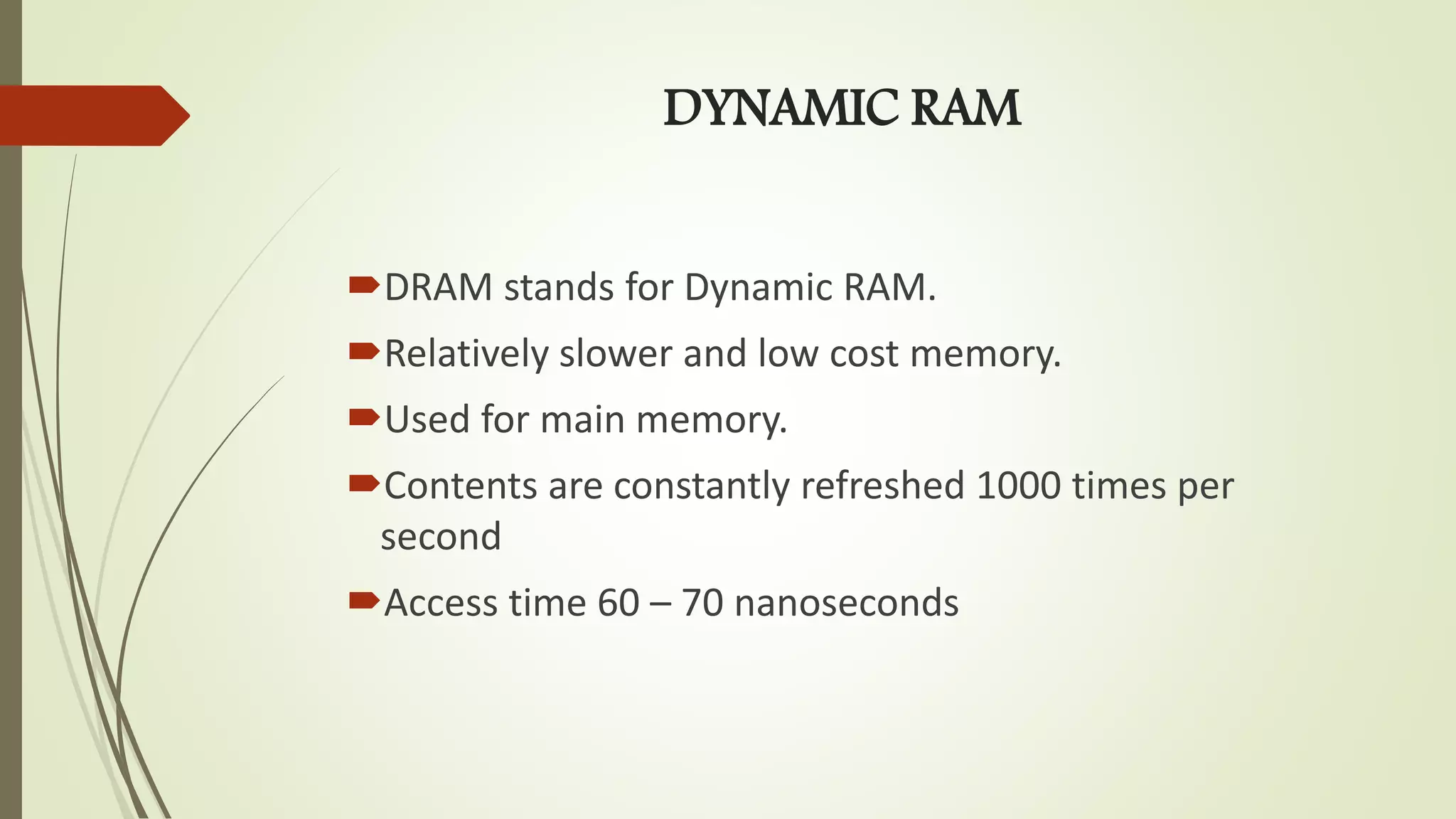 DYNAMIC RAM
DRAM stands for Dynamic RAM.
Relatively slower and low cost memory.
Used for main memory.
Contents are constantly refreshed 1000 times per
second
Access time 60 – 70 nanoseconds
 