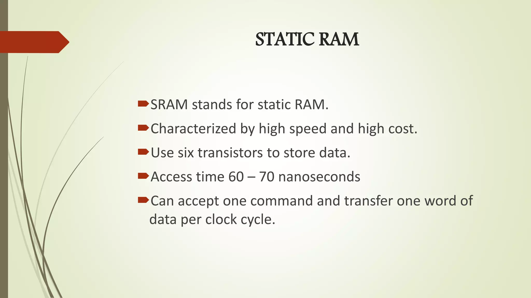 STATIC RAM
SRAM stands for static RAM.
Characterized by high speed and high cost.
Use six transistors to store data.
Access time 60 – 70 nanoseconds
Can accept one command and transfer one word of
data per clock cycle.
 