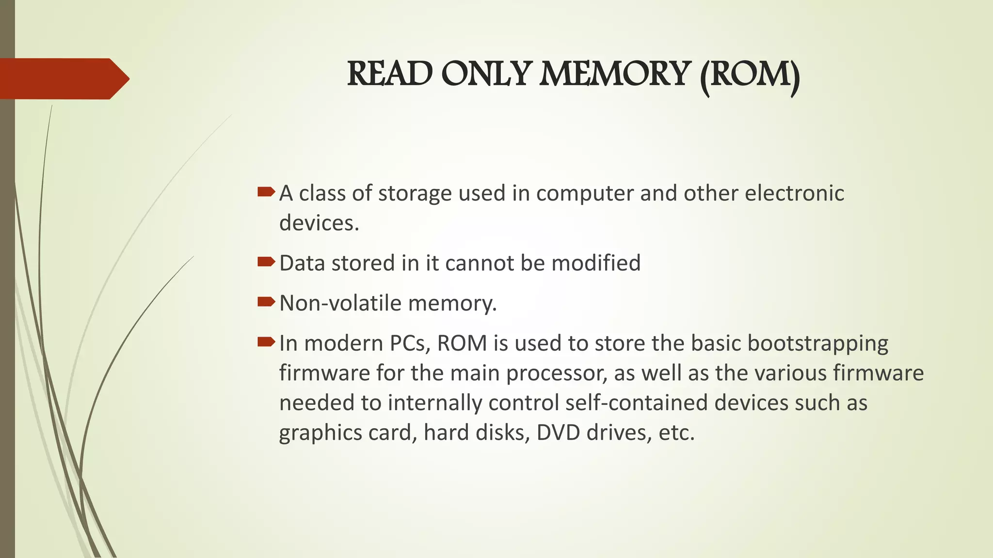 READ ONLY MEMORY (ROM)
A class of storage used in computer and other electronic
devices.
Data stored in it cannot be modified
Non-volatile memory.
In modern PCs, ROM is used to store the basic bootstrapping
firmware for the main processor, as well as the various firmware
needed to internally control self-contained devices such as
graphics card, hard disks, DVD drives, etc.
 