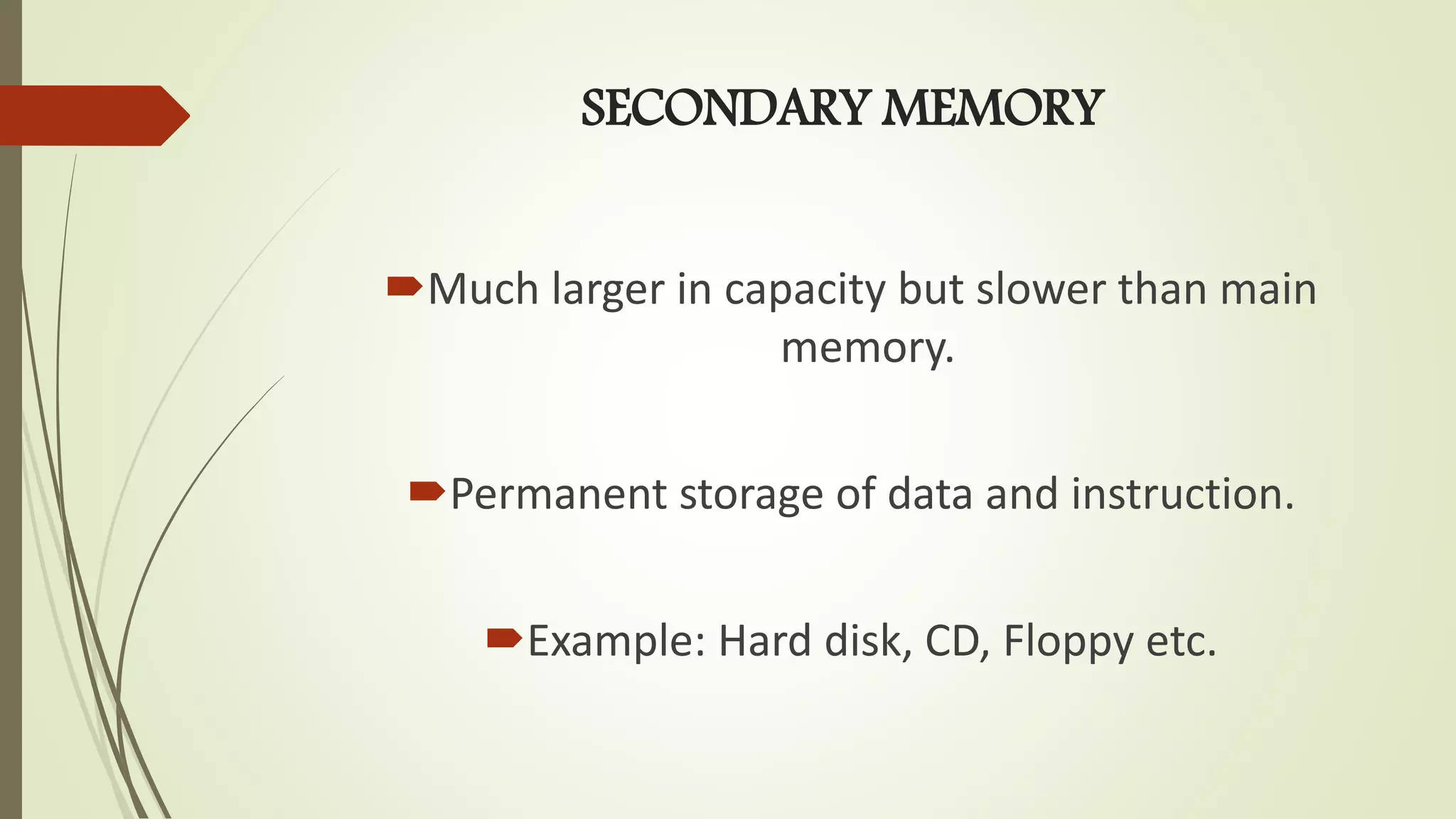 SECONDARY MEMORY
Much larger in capacity but slower than main
memory.
Permanent storage of data and instruction.
Example: Hard disk, CD, Floppy etc.
 