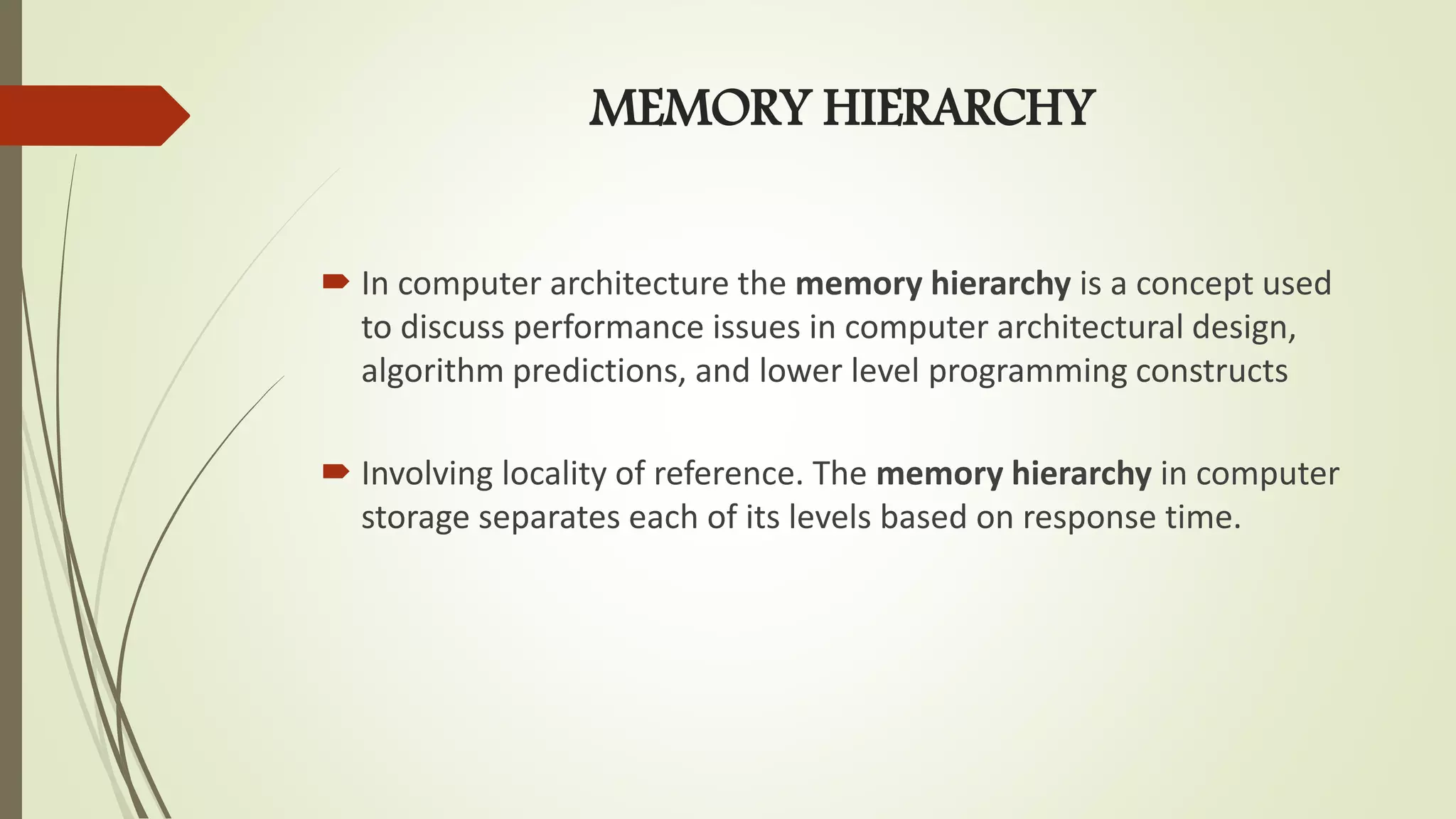 MEMORY HIERARCHY
 In computer architecture the memory hierarchy is a concept used
to discuss performance issues in computer architectural design,
algorithm predictions, and lower level programming constructs
 Involving locality of reference. The memory hierarchy in computer
storage separates each of its levels based on response time.
 