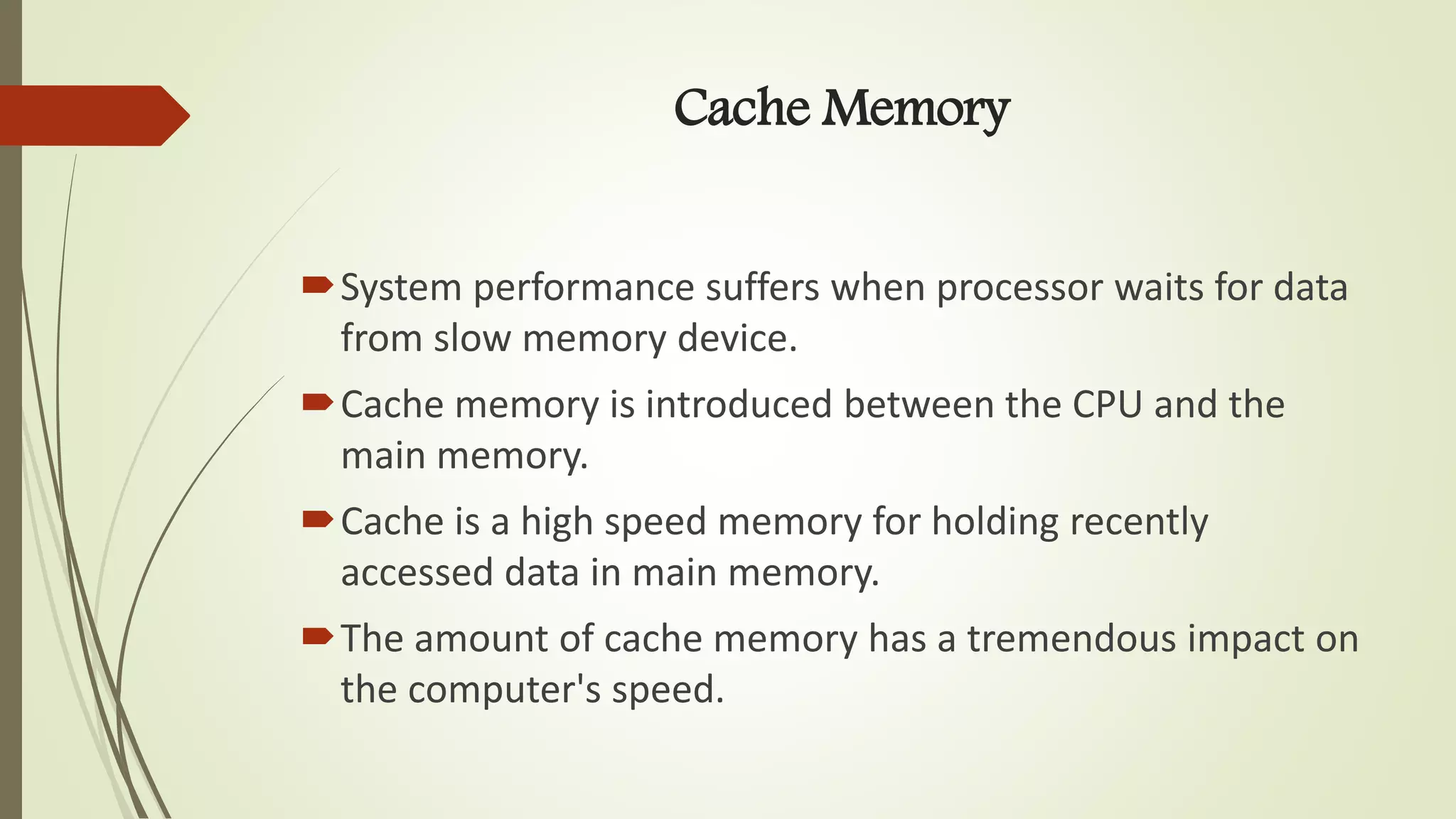 Cache Memory
System performance suffers when processor waits for data
from slow memory device.
Cache memory is introduced between the CPU and the
main memory.
Cache is a high speed memory for holding recently
accessed data in main memory.
The amount of cache memory has a tremendous impact on
the computer's speed.
 