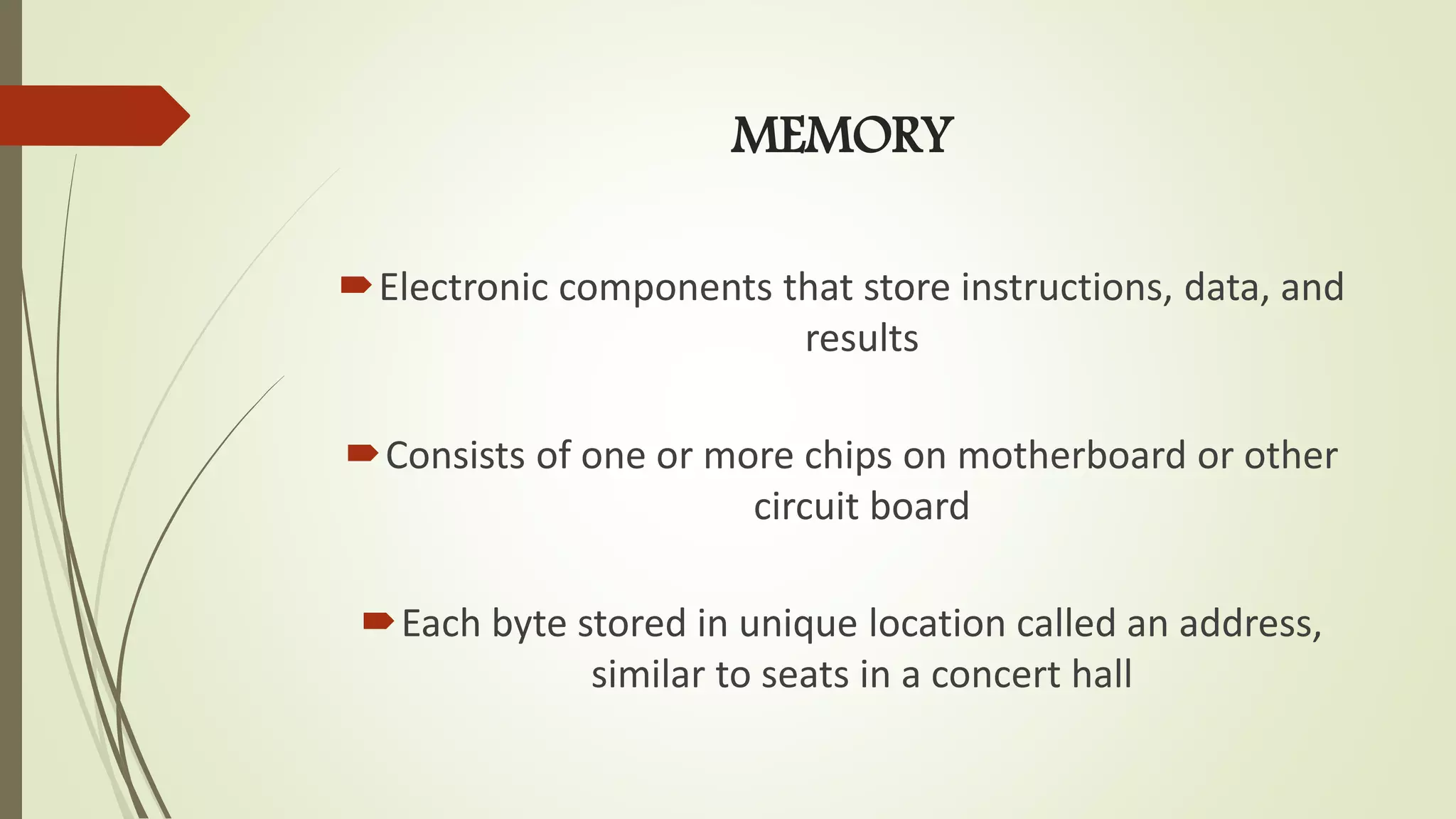 MEMORY
Electronic components that store instructions, data, and
results
Consists of one or more chips on motherboard or other
circuit board
Each byte stored in unique location called an address,
similar to seats in a concert hall
 