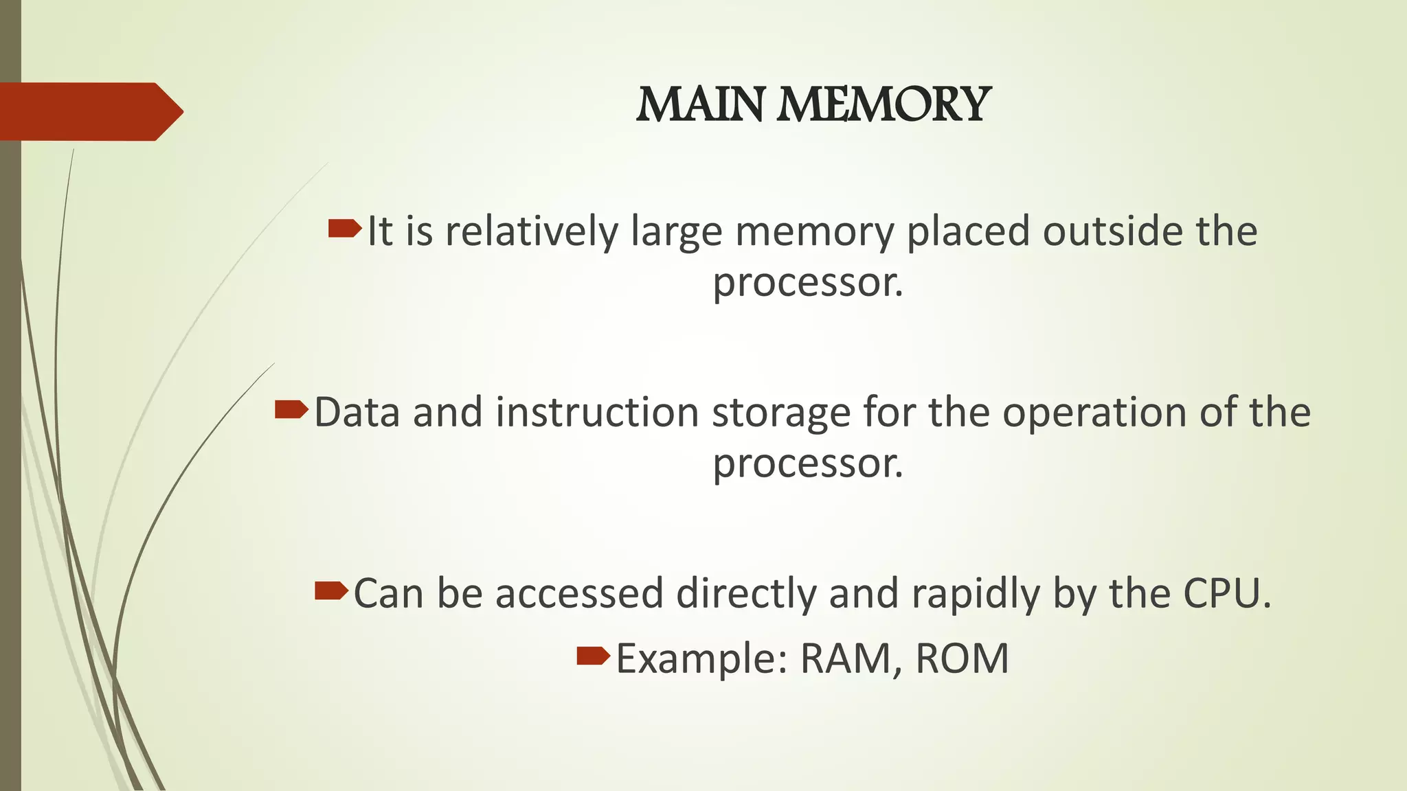 MAIN MEMORY
It is relatively large memory placed outside the
processor.
Data and instruction storage for the operation of the
processor.
Can be accessed directly and rapidly by the CPU.
Example: RAM, ROM
 