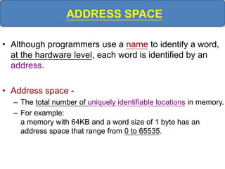 ADDRESS SPACE
• Although programmers use a name to identify a word,
at the hardware level, each word is identified by an
address.
• Address space -
– The total number of uniquely identifiable locations in memory.
– For example:
a memory with 64KB and a word size of 1 byte has an
address space that range from 0 to 65535.
 
