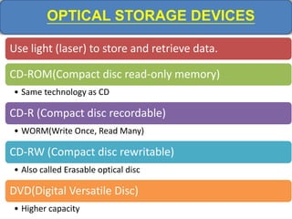 OPTICAL STORAGE DEVICES
Use light (laser) to store and retrieve data.
CD-ROM(Compact disc read-only memory)
• Same technology as CD
CD-R (Compact disc recordable)
• WORM(Write Once, Read Many)
CD-RW (Compact disc rewritable)
• Also called Erasable optical disc
DVD(Digital Versatile Disc)
• Higher capacity
 