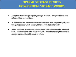 OPTICAL STORAGE DEVICES
HOW OPTICAL STORAGE WORKS
• An optical disk is a high-capacity storage medium. An optical drive uses
reflected light to read data.
• To store data, the disk's metal surface is covered with tiny dents (pits) and
flat spots (lands), which cause light to be reflected differently.
• When an optical drive shines light into a pit, the light cannot be reflected
back. This represents a bit value of 0 (off). A land reflects light back to its
source, representing a bit value of 1 (on).
 