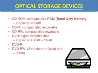 OPTICAL STORAGE DEVICES
• CD-ROM: compact disc ROM (Read Only Memory)
– Capacity: 650MB
• CD-R: compact disc recordable
• CD-RW: compact disc rewritable
• DVD: digital versatile disc
– Capacity: 4.7GB – 17GB
• DVD-R
• DVD-RW (2 versions: + (plus) and
– (dash)
 