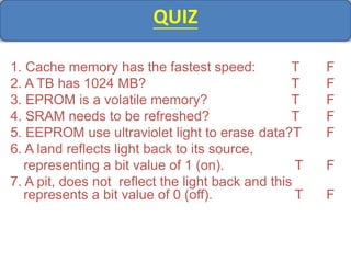QUIZ
1. Cache memory has the fastest speed: T F
2. A TB has 1024 MB? T F
3. EPROM is a volatile memory? T F
4. SRAM needs to be refreshed? T F
5. EEPROM use ultraviolet light to erase data?T F
6. A land reflects light back to its source,
representing a bit value of 1 (on). T F
7. A pit, does not reflect the light back and this
represents a bit value of 0 (off). T F
 