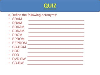 QUIZ
8. Define the following acronyms:
• SRAM ______________________________
• DRAM ______________________________
• SDRAM ______________________________
• EDRAM ______________________________
• PROM ______________________________
• EPROM ______________________________
• EEPROM ______________________________
• CD-ROM ______________________________
• HDD ______________________________
• FDD ______________________________
• DVD RW ______________________________
• CD-RW ______________________________
 