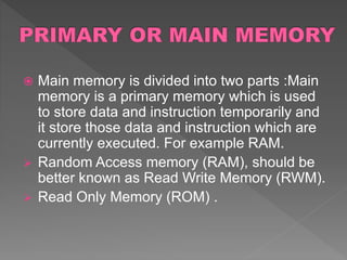  Main memory is divided into two parts :Main
memory is a primary memory which is used
to store data and instruction temporarily and
it store those data and instruction which are
currently executed. For example RAM.
 Random Access memory (RAM), should be
better known as Read Write Memory (RWM).
 Read Only Memory (ROM) .
 