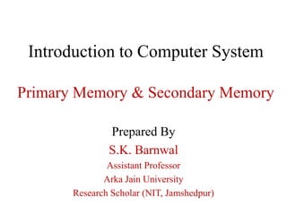Introduction to Computer System
Primary Memory & Secondary Memory
Prepared By
S.K. Barnwal
Assistant Professor
Arka Jain University
Research Scholar (NIT, Jamshedpur)
 