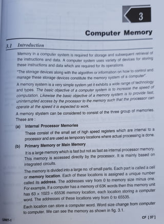 3
Computer Memory
3.1 Introduction
Memory in a computer system is required for storage and subsequent retreva o
the instructions and data. A computer system uses variety of devices tor sionig
these instructions and data which are required for its operations.
The storage devices along with the algorithm or information on how to control ano
manage these storage devices constitute the memory system of a computer
A memory system is a very simple system yet it exhibits a wide range of techinoiogy
and types. Ihe basic objective of a computer system is to increase the speeo o
computation. Likewise the basic objective of a memory system is to provide tast,
Uninieruprea access by the processor to the memory such that the processor cann
operate at the speed it is expected to work.
A memory stystem can be considered to consist of the three group of
memonies
Theseare
(a) Internal Processor Memories
These consist of the small set of high speed registers which are intermal to a
processor and are used as temporary locations where actual processing is done.
(b) Primary Memory or Main Memory
It is a large memory which is fast but not as fast as internal processor memory.
This memory is accessed directly by the processor. It is mainly based on
integrated circuits.
The memory is divided into a large no. of small parts. Each part is called a cell
or memory location. Each of these locations is assigned a unique number
called its address. The addresses vary from 0 to memory size minus one.
Forexample, If a computer has a memory of 63K words then this memory unit
has 63 x 1023 = 65536 memory location, each location storing a computer
word. The addresses of these locations very from 0 to 65535.
Each location can store a computer word. Word size change from computer
to computer. We can see the memory as shown in fig. 3.1.
UNIT-1
CF [ 37]
 