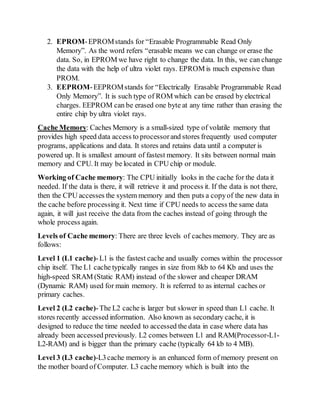 2. EPROM-EPROMstands for “Erasable Programmable Read Only
Memory”. As the word refers “erasable means we can change or erase the
data. So, in EPROM we have right to change the data. In this, we can change
the data with the help of ultra violet rays. EPROM is much expensive than
PROM.
3. EEPROM-EEPROMstands for “Electrically Erasable Programmable Read
Only Memory”. It is such type of ROM which can be erased by electrical
charges. EEPROM can be erased one byte at any time rather than erasing the
entire chip by ultra violet rays.
Cache Memory: Caches Memory is a small-sized type of volatile memory that
provides high speed data access to processorand stores frequently used computer
programs, applications and data. It stores and retains data until a computer is
powered up. It is smallest amount of fastest memory. It sits between normal main
memory and CPU. It may be located in CPU chip or module.
Working of Cache memory: The CPU initially looks in the cache for the data it
needed. If the data is there, it will retrieve it and process it. If the data is not there,
then the CPU accesses the system memory and then puts a copyof the new data in
the cache before processing it. Next time if CPU needs to access the same data
again, it will just receive the data from the caches instead of going through the
whole process again.
Levels of Cache memory: There are three levels of caches memory. They are as
follows:
Level 1 (L1 cache)-L1 is the fastest cache and usually comes within the processor
chip itself. The L1 cache typically ranges in size from 8kb to 64 Kb and uses the
high-speed SRAM (Static RAM) instead of the slower and cheaper DRAM
(Dynamic RAM) used for main memory. It is referred to as internal caches or
primary caches.
Level 2 (L2 cache)-The L2 cache is larger but slower in speed than L1 cache. It
stores recently accessed information. Also known as secondary cache, it is
designed to reduce the time needed to accessed the data in case where data has
already been accessed previously. L2 comes between L1 and RAM(Processor-L1-
L2-RAM) and is bigger than the primary cache (typically 64 kb to 4 MB).
Level 3 (L3 cache)-L3cache memory is an enhanced form of memory present on
the mother board of Computer. L3 cache memory which is built into the
 