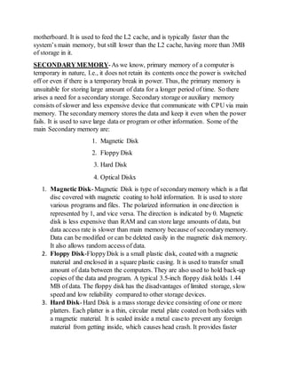 motherboard. It is used to feed the L2 cache, and is typically faster than the
system’s main memory, but still lower than the L2 cache, having more than 3MB
of storage in it.
SECONDARYMEMORY-As we know, primary memory of a computer is
temporary in nature, I.e., it does not retain its contents once the power is switched
off or even if there is a temporary break in power. Thus, the primary memory is
unsuitable for storing large amount of data for a longer period of time. So there
arises a need for a secondary storage. Secondary storage or auxiliary memory
consists of slower and less expensive device that communicate with CPU via main
memory. The secondary memory stores the data and keep it even when the power
fails. It is used to save large data or program or other information. Some of the
main Secondary memory are:
1. Magnetic Disk
2. Floppy Disk
3. Hard Disk
4. Optical Disks
1. Magnetic Disk-Magnetic Disk is type of secondarymemory which is a flat
disc covered with magnetic coating to hold information. It is used to store
various programs and files. The polarized information in one direction is
represented by 1, and vice versa. The direction is indicated by 0. Magnetic
disk is less expensive than RAM and can store large amounts of data, but
data access rate is slower than main memory because of secondarymemory.
Data can be modified or can be deleted easily in the magnetic disk memory.
It also allows random access of data.
2. Floppy Disk-FloppyDisk is a small plastic disk, coated with a magnetic
material and enclosed in a square plastic casing. It is used to transfer small
amount of data between the computers. They are also used to hold back-up
copies of the data and program. A typical 3.5-inch floppy disk holds 1.44
MB of data. The floppy disk has the disadvantages of limited storage, slow
speed and low reliability compared to other storage devices.
3. Hard Disk-Hard Disk is a mass storage device consisting of one or more
platters. Each platter is a thin, circular metal plate coated on both sides with
a magnetic material. It is sealed inside a metal caseto prevent any foreign
material from getting inside, which causes head crash. It provides faster
 